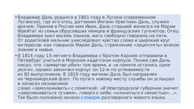 Владимир Даль родился в 1801 году в Лугани (современном Луганске), где его отец, датчанин Иоганн Христиан Даль, служил врачом. Приняв в России имя Иван, Даль-старший женился на Марии Фрейтаг из семьи обрусевших немцев и французских гугенотов. Отец Владимира знал восемь языков, мать свободно говорила на пяти. От родителей мальчик унаследовал чувство слова и широкий круг интересов: как говорила Мария Даль, стремление  «зацеплять»  всякое знание и навык. В 1814 году 13-летнего Владимира с братом Карлом отправили в  Петербург﻿   учиться в Морском кадетском корпусе. Позже сам Даль писал, что  «замертво убил»  там время, а  «в памяти остались одни розги» , однако закончил корпус он 12-м по успеваемости из 83 выпускников. В 1819 году мичман Даль был направлен на Черноморский флот. По пути к новому месту службы он услышал и записал незнакомое слово  «замолаживать»  с пометкой:  «В Новгородской губернии значит «заволакиваться тучами», говоря о небе, «клониться к ненастью»…» . Так было положено начало  словарю﻿   разговорного живого языка. 