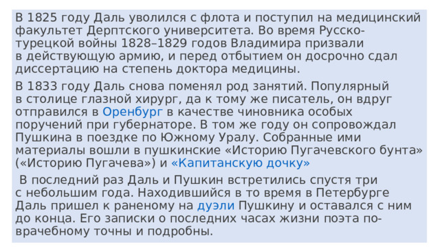 В 1825 году Даль уволился с флота и поступил на медицинский факультет Дерптского университета. Во время Русско-турецкой войны 1828–1829 годов Владимира призвали в действующую армию, и перед отбытием он досрочно сдал диссертацию на степень доктора медицины. В 1833 году Даль снова поменял род занятий. Популярный в столице глазной хирург, да к тому же писатель, он вдруг отправился в  Оренбург﻿   в качестве чиновника особых поручений при губернаторе. В том же году он сопровождал Пушкина в поездке по Южному Уралу. Собранные ими материалы вошли в пушкинские «Историю Пугачевского бунта» («Историю Пугачева») и  «Капитанскую дочку»﻿  В последний раз Даль и Пушкин встретились спустя три с небольшим года. Находившийся в то время в Петербурге Даль пришел к раненому на  дуэли﻿   Пушкину и оставался с ним до конца. Его записки о последних часах жизни поэта по-врачебному точны и подробны. 