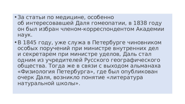 За статьи по медицине, особенно об интересовавшей Даля гомеопатии, в 1838 году он был избран членом-корреспондентом Академии наук. В 1845 году, уже служа в Петербурге чиновником особых поручений при министре внутренних дел и секретарем при министре уделов, Даль стал одним из учредителей Русского географического общества. Тогда же в связи с выходом альманаха «Физиология Петербурга», где был опубликован очерк Даля, возникло понятие «литература натуральной школы». 