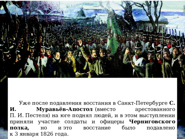  Уже после подавления восстания в Санкт-Петербурге  С. И. Муравьёв-Апостол  (вместо арестованного П. И. Пестеля) на юге поднял людей, и в этом выступлении приняли участие солдаты и офицеры Черниговского полка, но и это восстание было подавлено к 3 января 1826 года. 