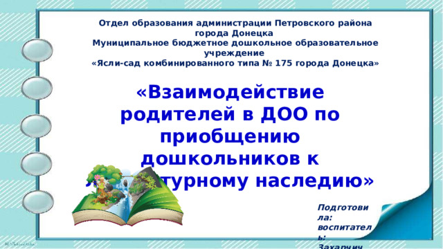 Отдел образования администрации Петровского района города Донецка Муниципальное бюджетное дошкольное образовательное учреждение «Ясли-сад комбинированного типа № 175 города Донецка» «Взаимодействие родителей в ДОО по приобщению дошкольников к литературному наследию» Подготовила: воспитатель: Захарчич Н.И. 