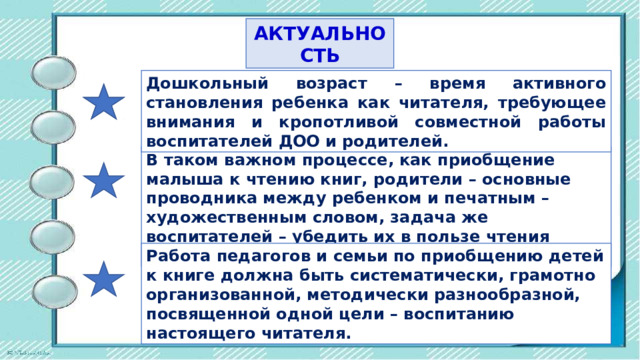 АКТУАЛЬНОСТЬ Дошкольный возраст – время активного становления ребенка как читателя, требующее внимания и кропотливой совместной работы воспитателей ДОО и родителей. В таком важном процессе, как приобщение малыша к чтению книг, родители – основные проводника между ребенком и печатным – художественным словом, задача же воспитателей – убедить их в пользе чтения детям. Работа педагогов и семьи по приобщению детей к книге должна быть систематически, грамотно организованной, методически разнообразной, посвященной одной цели – воспитанию настоящего читателя. 