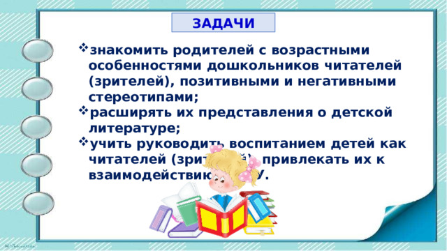 ЗАДАЧИ знакомить родителей с возрастными особенностями дошкольников читателей (зрителей), позитивными и негативными стереотипами; расширять их представления о детской литературе; учить руководить воспитанием детей как читателей (зрителей), привлекать их к взаимодействию с ДОУ. 