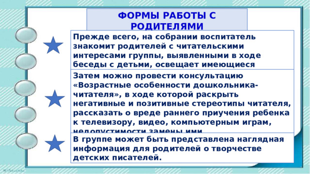 ФОРМЫ РАБОТЫ С РОДИТЕЛЯМИ Прежде всего, на собрании воспитатель знакомит родителей с читательскими интересами группы, выявленными в ходе беседы с детьми, освещает имеющиеся проблемы. Затем можно провести консультацию «Возрастные особенности дошкольника-читателя», в ходе которой раскрыть негативные и позитивные стереотипы читателя, рассказать о вреде раннего приучения ребенка к телевизору, видео, компьютерным играм, недопустимости замены ими непосредственного общения ребенка с родителями. В гpyппe может быть представлена наглядная информация для родителей о творчестве детских писателей. 