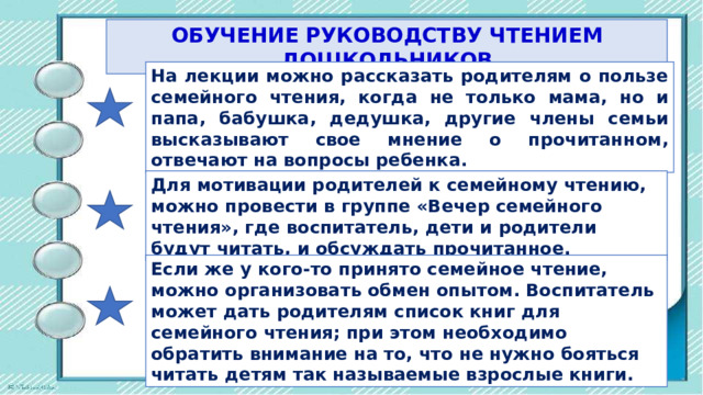 ОБУЧЕНИЕ РУКОВОДСТВУ ЧТЕНИЕМ ДОШКОЛЬНИКОВ На лекции можно рассказать родителям о пользе семейного чтения, когда не только мама, но и пaпa, бабушка, дедушка, другие члены семьи высказывают свое мнение о прочитанном, отвечают на вопросы ребенка. Для мотивации родителей к семейному чтению, можно провести в гpyппe «Вечер семейного чтения», где воспитатель, дети и родители будут читать, и обсуждать прочитанное. Если же у кого-то принято семейное чтение, можно организовать обмен опытом. Воспитатель может дать родителям список книг для семейного чтения; при этом необходимо обратить внимание на то, что не нужно бояться читать детям так называемые взрослые книги. 