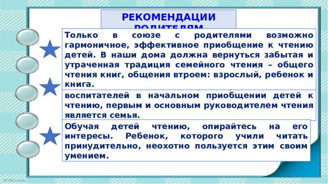 РЕКОМЕНДАЦИИ РОДИТЕЛЯМ Только в союзе с родителями возможно гармоничное, эффективное приобщение к чтению детей. В наши дома должна вернуться забытая и утраченная традиция семейного чтения – общего чтения книг, общения втроем: взрослый, ребенок и книга. Как бы ни была неоспорима роль библиотек, воспитателей в начальном приобщении детей к чтению, первым и основным руководителем чтения является семья.  Обучая детей чтению, опирайтесь на его интересы. Ребенок, которого учили читать принудительно, неохотно пользуется этим своим умением. 