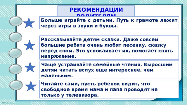 РЕКОМЕНДАЦИИ РОДИТЕЛЯМ Больше играйте с детьми. Путь к грамоте лежит через игры в звуки и буквы. Рассказывайте детям сказки. Даже совсем большие ребята очень любят песенку, сказку перед сном. Это успокаивает их, помогает снять напряжение. Чаще устраивайте семейные чтения. Выросшим детям читать вслух еще интереснее, чем маленьким. Читайте сами, пусть ребенок видит, что свободное время мама и пaпa проводят не только у телевизора. 