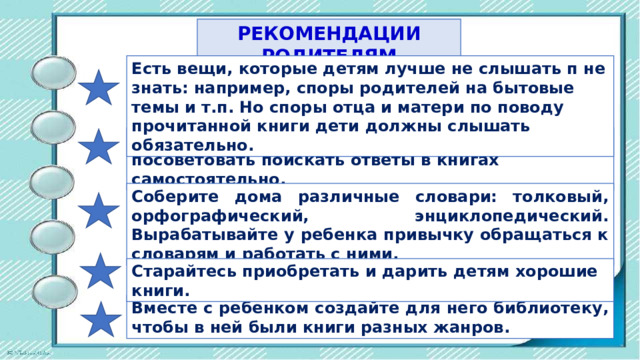 РЕКОМЕНДАЦИИ РОДИТЕЛЯМ Есть вещи, которые детям лучше не слышать п не знать: например, споры родителей на бытовые темы и т.п. Но споры отца и матери по поводу прочитанной книги дети должны слышать обязательно. Не спешите отвечать на детские вопросы, лучше посоветовать поискать ответы в книгах самостоятельно. Соберите дома различные словари: толковый, орфографический, энциклопедический. Вырабатывайте у ребенка привычку обращаться к словарям и работать с ними. Старайтесь приобретать и дарить детям хорошие книги. Вместе с ребенком создайте для него библиотеку, чтобы в ней были книги разных жанров. 