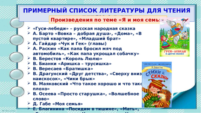 ПРИМЕРНЫЙ СПИСОК ЛИТЕРАТУРЫ ДЛЯ ЧТЕНИЯ ДЕТЯМ 4-5 ЛЕТ Произведения пo теме «Я и моя семья» «Гуси-лебеди» – русская народная сказка А. Барто «Вовка – добрая душа›, «Дома», «В пустой квартире», «Младший брат» А. Гайдар «Чук и Гек» (главы) А. Раскин «Как папа бросил мяч под автомобиль», «Как пaпa укрощал собачку» В. Берестов «Король Люлю» В. Бианки «Аришка – трусишка» В. Вересаев «Братишка» В. Драгунский «Друг детства», «Сверху вниз, наискосок», «Чики брык» В. Маяковский «Что такое хорошо и что такое плохо» В. Осеева «Просто старушка», «Волшебное слово» Д. Габе «Моя семья» Е. Благинина «Посидим в тишине», «Мать», «Вот какая мама», «Наш дедушка», «Научу обуваться и братца» 