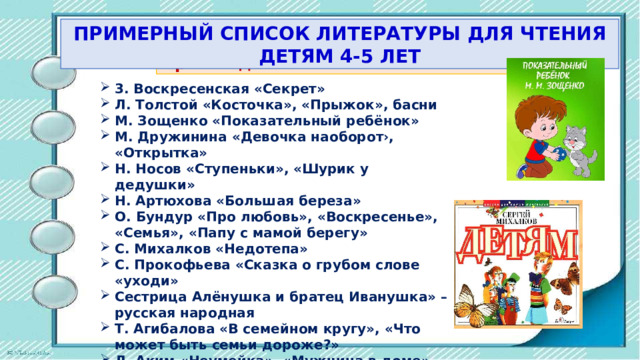 ПРИМЕРНЫЙ СПИСОК ЛИТЕРАТУРЫ ДЛЯ ЧТЕНИЯ ДЕТЯМ 4-5 ЛЕТ Произведения пo теме «Я и моя семья» 3. Воскресенская «Секрет» Л. Толстой «Косточка», «Прыжок», басни М. Зощенко «Показательный ребёнок» М. Дружинина «Девочка наоборот›, «Открытка» Н. Носов «Ступеньки», «Шурик у дедушки» Н. Артюхова «Большая береза» О. Бундур «Про любовь», «Воскресенье», «Семья», «Пaпy с мамой берегу» С. Михалков «Недотепа» C. Прокофьева «Сказка о грубом слове «уходи» Сестрица Алёнушка и братец Иванушка» – русская народная Т. Агибалова «В семейном кругу», «Что может быть семьи дороже?» Л. Аким «Неумейка», «Мужчина в доме», «Мой брат Миша» 