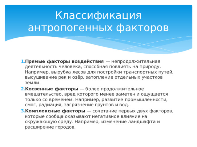 Классификация антропогенных факторов Прямые факторы воздействия  — непродолжительная деятельность человека, способная повлиять на природу. Например, вырубка лесов для постройки транспортных путей, высушивание рек и озёр, затопление отдельных участков земли. Косвенные факторы  — более продолжительное вмешательство, вред которого менее заметен и ощущается только со временем. Например, развитие промышленности, смог, радиация, загрязнение грунтов и вод. Комплексные факторы  — сочетание первых двух факторов, которые сообща оказывают негативное влияние на окружающую среду. Например, изменение ландшафта и расширение городов. 