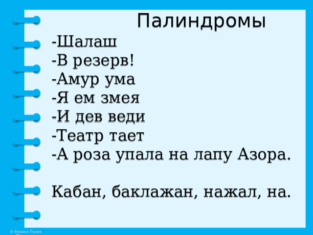  Палиндромы  -Шалаш  -В резерв!  -Амур ума  -Я ем змея  -И дев веди  -Театр тает  -А роза упала на лапу Азора.   Кабан, баклажан, нажал, на.   