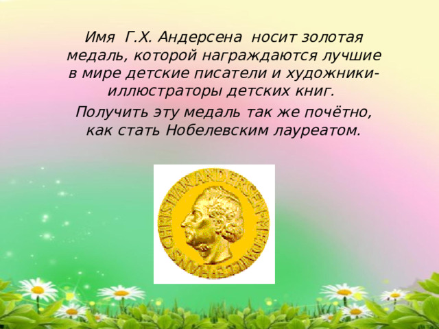  Имя Г.Х. Андерсена носит золотая медаль, которой награждаются лучшие в мире детские писатели и художники-иллюстраторы детских книг.  Получить эту медаль так же почётно, как стать Нобелевским лауреатом. 