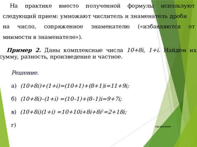 На практике вместо полученной формулы используют следующий прием: умножают числитель и знаменатель дроби на число, сопряженное знаменателю («избавляются от мнимости в знаменателе»). Пример 2. Даны комплексные числа 10+8i, 1+i. Найдем их сумму, разность, произведение и частное. Решение. а) (10+8i)+(1+i)=(10+1)+(8+1)i=11+9i;  б) (10+8i)–(1+i) =(10–1)+(8–1)i=9+7i;  в) (10+8i)(1+i) =10+10i+8i+8i 2 =2+18i;  г)  содержание 