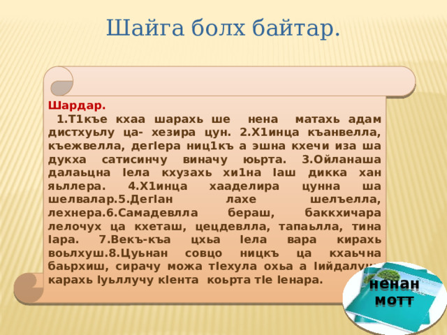Шайга болх байтар. Шардар.  1.Т1къе кхаа шарахь ше нена матахь адам дистхуьлу ца- хезира цун. 2.Х1инца къанвелла, къежвелла, дегIера ниц1къ а эшна кхечи иза ша дукха сатисинчу виначу юьрта. 3.Ойланаша далаьцна Iела кхузахь хи1на Iаш дикка хан яьллера. 4.Х1инца хааделира цунна ша шелвалар.5.ДегIан лахе шелъелла, лехнера.6.Самадевлла бераш, баккхичара лелочух ца кхеташ, цецдевлла, тапаьлла, тина Iара. 7.Векъ-къа цхьа Iела вара кирахь воьлхуш.8.Цуьнан совцо ницкъ ца кхаьчна баьрхиш, сирачу можа тIехула охьа а Iийдалуш, карахь Iуьллучу кIента коьрта тIе Iенара. ненан мотт 