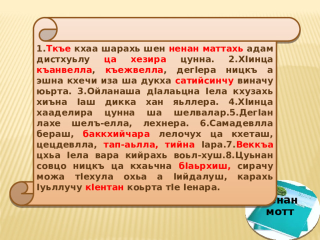 1. Ткъе кхаа шарахь шен ненан  маттахь адам дистхуьлу ца хезира цунна. 2.ХIинца къанвелла , къежвелла , дегIера ницкъ а эшна кхечи иза ша дукха сатийсинчу виначу юьрта. 3.Ойланаша дIалаьцна Iела кхузахь хиъна Iаш дикка хан яьллера. 4.ХIинца хааделира цунна ша шелвалар.5.ДегIан лахе шелъ-елла, лехнера. 6.Самадевлла бераш, баккхийчара лелочух ца кхеташ, цецдевлла, тап-аьлла,  тийна Iара.7. Веккъа цхьа Iела вара кийрахь воьл-хуш.8.Цуьнан совцо ницкъ ца кхаьчна бIаьрхиш, сирачу можа тIехула охьа а Iийдалуш, карахь Iуьллучу кIентан коьрта тIе Iенара. ненан мотт 