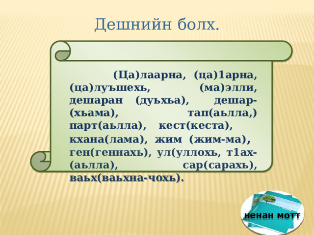 Дешнийн болх.  (Ца)лаарна, (ца)1арна, (ца)луъшехь, (ма)элли, дешаран (дуьхьа), дешар-(хьама), тап(аьлла,) парт(аьлла), кест(кеста), кхана(лама), жим (жим-ма) , ген(геннахь), ул(уллохь, т1ах-(аьлла), сар(сарахь), ваьх(ваьхна-чохь). ненан мотт 