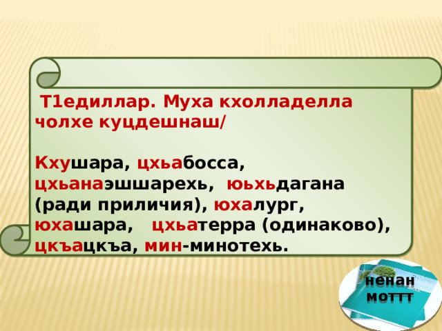  Т1едиллар. Муха кхолладелла чолхе куцдешнаш/ Кху шара, цхьа босса, цхьана эшшарехь, юьхь дагана (ради приличия), юха лург, юха шара, цхьа терра (одинаково), цкъа цкъа, мин -минотехь. ненан моттт 