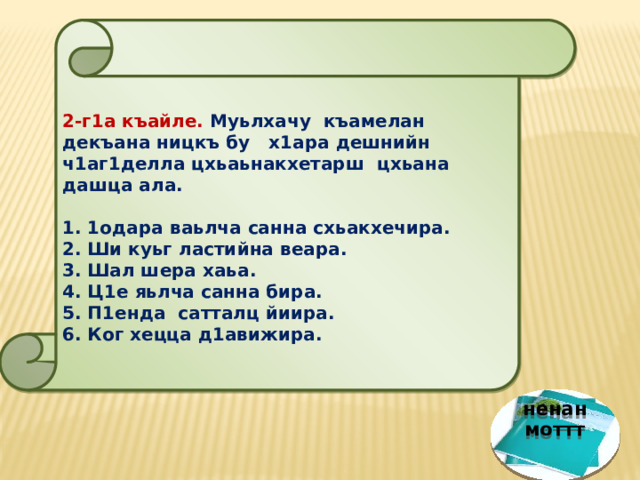  2-г1а къайле. Муьлхачу къамелан декъана ницкъ бу х1ара дешнийн ч1аг1делла цхьаьнакхетарш цхьана дашца ала.  1. 1одара ваьлча санна схьакхечира. 2. Ши куьг ластийна веара. 3. Шал шера хаьа. 4. Ц1е яьлча санна бира. 5. П1енда сатталц йиира. 6. Ког хецца д1авижира.  ненан моттт 