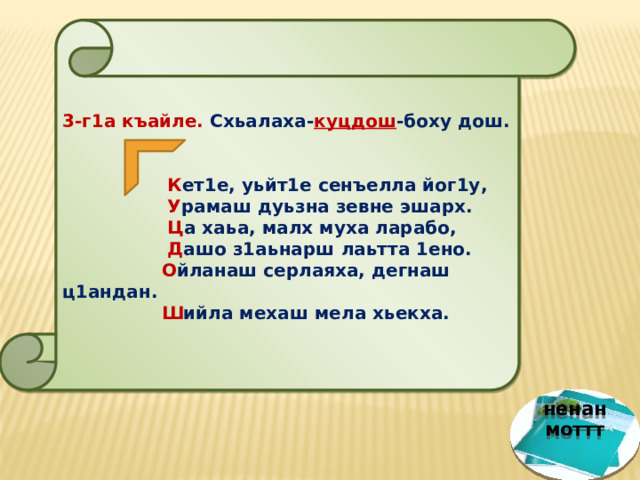  3-г1а къайле. Схьалаха- куцдош -боху дош.   К ет1е, уьйт1е сенъелла йог1у,  У рамаш дуьзна зевне эшарх.  Ц а хаьа, малх муха ларабо,  Д ашо з1аьнарш лаьтта 1ено.  О йланаш серлаяха, дегнаш ц1андан.  Ш ийла мехаш мела хьекха. ненан моттт 