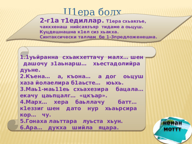 Ц1ера болх. 2-г1а т1едиллар. Т1ера схьаязъе, чаккхенаш нийсаязъяр тидаме а оьцуш. Куцдешнашна к1ел сиз хьакха. Синтаксически таллам бе 1-3предложенешна.     1.1уьйранна схьакхеттачу малх… шен дашочу з1аьнарш… хьестадолийра дуьне. 2.Къена… а, къона… а дог оьцуш хаза йолаелира б1аьсте… юьхь. 3.Маь1-маь11еь схьахезира бацала… екачу цаьпцалг… «цкъар». 4.Марх… хера баьллачу батт… к1еззиг шен дато нур хьаьрсира кор… чу. 5.Гонаха лаьттара луьста хьун. 6.Ара… дукха шийла яцара.   ненан моттт 