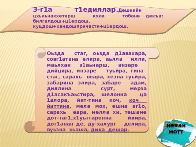 3-г1а т1едиллар . Дешнийн цхьаьнакхетарш кхаа тобане декъа: билгалдош+ц1ердош, куцдош+хандошпричасти+ц1ердош.     Оьзда стаг, оьзда д1авахара, совг1атана елира, аьлла илли, маьлхан з1аьнарш, инзаре дийцира, инзаре туьйра, гина стаг, сарахь веара, хезна туьйра, забарина элира, забаре адам, диллина сурт, мерза д1асакъаьстира, шелонна ца 1алора, йит-тина коч, коч йиттина , мела мох, ешна аг1о, сарахь еара, мелла хи, тешаме дот-таг1,х1уьттаренна йиира, дог1анан де, ду-халург делира, вуьзна хьаша, дика дешар .   ненан мотт 