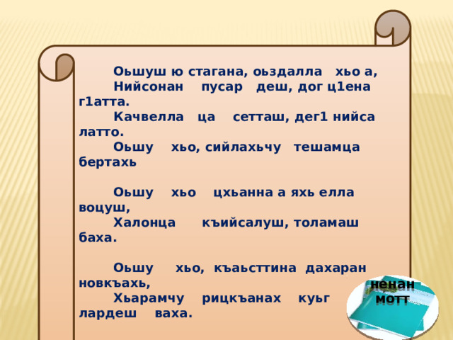   Оьшуш ю стагана, оьздалла хьо а,  Нийсонан пусар деш, дог ц1ена г1атта.  Качвелла ца сетташ, дег1 нийса латто.  Оьшу хьо, сийлахьчу тешамца бертахь    Оьшу хьо цхьанна а яхь елла воцуш,  Халонца къийсалуш, толамаш баха.  Оьшу хьо, къаьсттина дахаран новкъахь,  Хьарамчу рицкъанах куьг лардеш ваха.   /Ю.Сулейманов/.   ненан мотт 