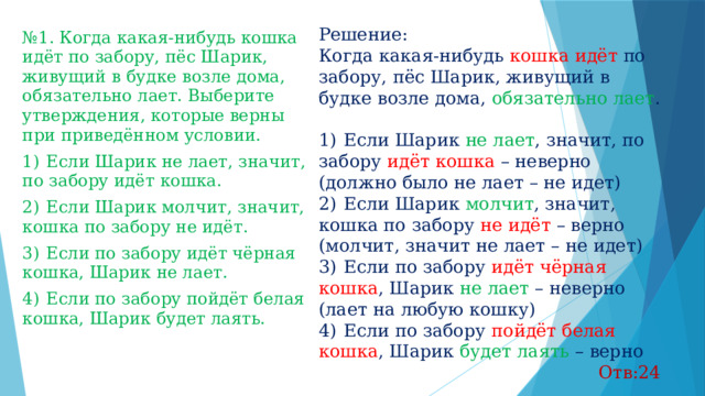 Решение: Когда какая-нибудь кошка идёт по забору, пёс Шарик, живущий в будке возле дома, обязательно лает . 1)  Если Шарик не лает , значит, по забору идёт кошка – неверно (должно было не лает – не идет) 2)  Если Шарик молчит , значит, кошка по забору не идёт – верно (молчит, значит не лает – не идет) 3)  Если по забору идёт чёрная кошка , Шарик не лает – неверно (лает на любую кошку) 4)  Если по забору пойдёт белая кошка , Шарик будет лаять – верно Отв:24 № 1. Когда какая-нибудь кошка идёт по забору, пёс Шарик, живущий в будке возле дома, обязательно лает. Выберите утверждения, которые верны при приведённом условии. 1)  Если Шарик не лает, значит, по забору идёт кошка. 2)  Если Шарик молчит, значит, кошка по забору не идёт. 3)  Если по забору идёт чёрная кошка, Шарик не лает. 4)  Если по забору пойдёт белая кошка, Шарик будет лаять. 