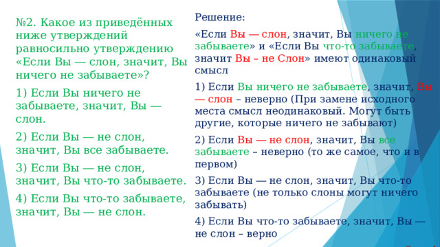 Решение: «Если Вы ― слон , значит, Вы ничего не забываете » и «Если Вы что-то забываете , значит Вы – не Слон » имеют одинаковый смысл 1) Если Вы ничего не забываете , значит, Вы ― слон  – неверно (При замене исходного места смысл неодинаковый. Могут быть другие, которые ничего не забывают) 2) Если Вы ― не слон , значит, Вы все забываете – неверно (то же самое, что и в первом) 3) Если Вы ― не слон, значит, Вы что-то забываете (не только слоны могут ничего забывать) 4) Если Вы что-то забываете, значит, Вы ― не слон – верно Отв: 4 № 2. Какое из приведённых ниже утверждений равносильно утверждению «Если Вы ― слон, значит, Вы ничего не забываете»? 1) Если Вы ничего не забываете, значит, Вы ― слон. 2) Если Вы ― не слон, значит, Вы все забываете. 3) Если Вы ― не слон, значит, Вы что-то забываете. 4) Если Вы что-то забываете, значит, Вы ― не слон. 