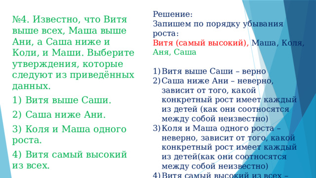 Решение: Запишем по порядку убывания роста: Витя (самый высокий), Маша, Коля, Аня, Саша Витя выше Саши – верно Саша ниже Ани – неверно, зависит от того, какой конкретный рост имеет каждый из детей (как они соотносятся между собой неизвестно) Коля и Маша одного роста – неверно, зависит от того, какой конкретный рост имеет каждый из детей(как они соотносятся между собой неизвестно) Витя самый высокий из всех – верно Отв: 14 № 4. Известно, что Витя выше всех, Маша выше Ани, а Саша ниже и Коли, и Маши. Выберите утверждения, которые следуют из приведённых данных. 1)  Витя выше Саши. 2)  Саша ниже Ани. 3)  Коля и Маша одного роста. 4)  Витя самый высокий из всех. 