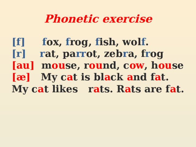 Phonetic exercise [f]  f ox, f rog, f ish, wol f . [r]  r at, pa rr ot, zeb r a, f r og [au] m ou se, r ou nd, c ow , h ou se [æ] My c a t is bl a ck a nd f a t. My c a t likes r a ts. R a ts are f a t. 