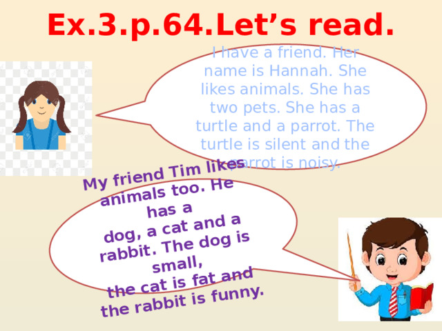 Ех.3.р.64.Let’s read. My friend Tim likes animals too. He has a dog, a cat and a rabbit. The dog is small, the cat is fat and the rabbit is funny. I have a friend. Her name is Hannah. She likes animals. She has two pets. She has a turtle and a parrot. The turtle is silent and the parrot is noisy. 