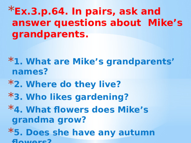 Ех.3.р.64. In pairs, ask and answer questions about Mike’s grandparents.  1. What are Mike’s grandparents’ names? 2. Where do they live? 3. Who likes gardening? 4. What flowers does Mike’s grandma grow? 5. Does she have any autumn flowers? 6. Who is responsible for the orchard? 