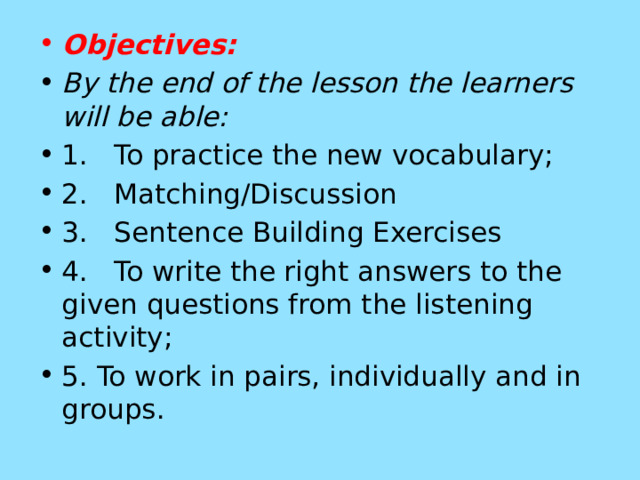Objectives: By the end of the lesson the learners will be able: 1.   To practice the new vocabulary; 2.   Matching/Discussion 3.   Sentence Building Exercises 4.   To write the right answers to the given questions from the listening activity; 5. To work in pairs, individually and in groups. 