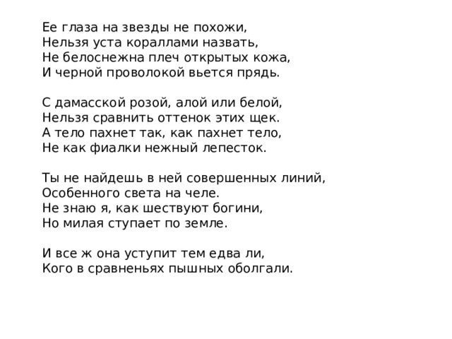 Ее глаза на звезды не похожи,  Нельзя уста кораллами назвать,  Не белоснежна плеч открытых кожа,  И черной проволокой вьется прядь.   С дамасской розой, алой или белой,  Нельзя сравнить оттенок этих щек.  А тело пахнет так, как пахнет тело,  Не как фиалки нежный лепесток.   Ты не найдешь в ней совершенных линий,  Особенного света на челе.  Не знаю я, как шествуют богини,  Но милая ступает по земле.   И все ж она уступит тем едва ли,  Кого в сравненьях пышных оболгали. 