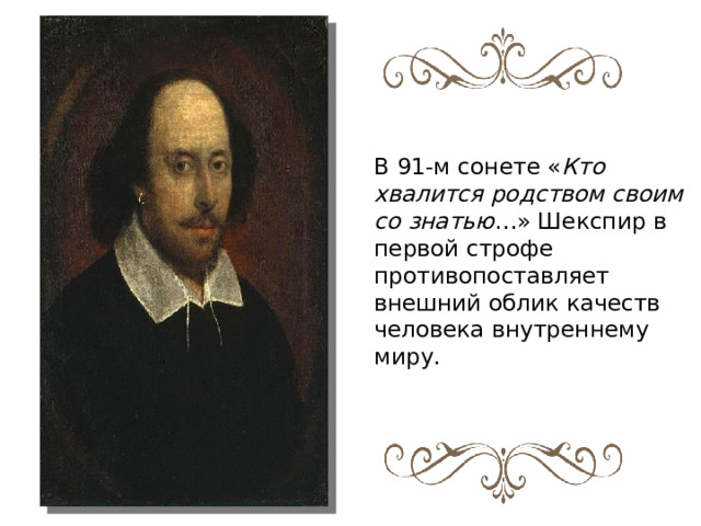 В 91-м сонете « Кто хвалится родством своим со знатью …» Шекспир в первой строфе противопоставляет внешний облик качеств человека внутреннему миру. 