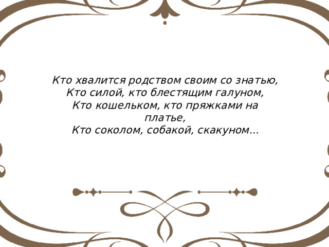 Кто хвалится родством своим со знатью, Кто силой, кто блестящим галуном, Кто кошельком, кто пряжками на платье, Кто соколом, собакой, скакуном... 