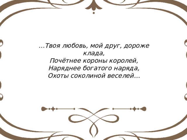 … Твоя любовь, мой друг, дороже клада, Почётнее короны королей, Наряднее богатого наряда, Охоты соколиной веселей… 