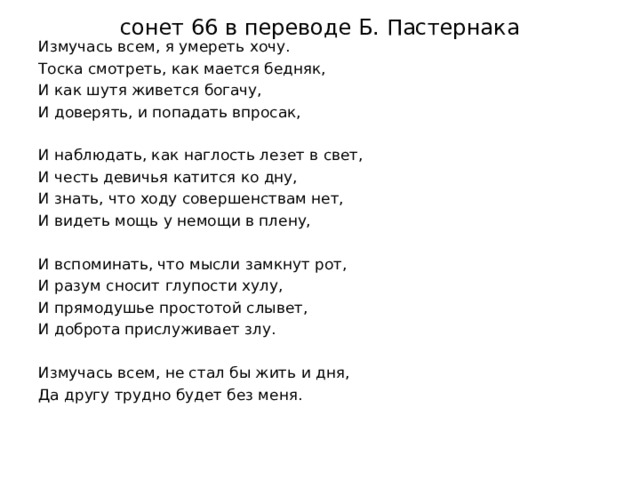 сонет 66 в переводе Б. Пастернака   Измучась всем, я умереть хочу. Тоска смотреть, как мается бедняк, И как шутя живется богачу, И доверять, и попадать впросак, И наблюдать, как наглость лезет в свет, И честь девичья катится ко дну, И знать, что ходу совершенствам нет, И видеть мощь у немощи в плену, И вспоминать, что мысли замкнут рот, И разум сносит глупости хулу, И прямодушье простотой слывет, И доброта прислуживает злу. Измучась всем, не стал бы жить и дня, Да другу трудно будет без меня.   