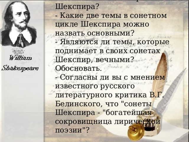 - В чём, по-вашему, заключается новаторство Шекспира? - Какие две темы в сонетном цикле Шекспира можно назвать основными? - Являются ли темы, которые поднимает в своих сонетах Шекспир, вечными? Обосновать. - Согласны ли вы с мнением известного русского литературного критика В.Г. Белинского, что 