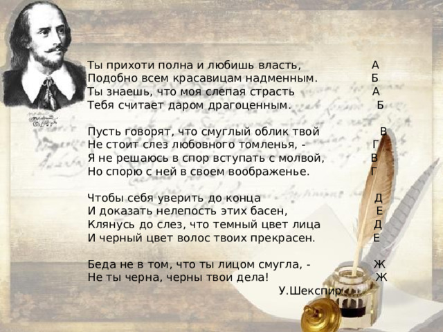 Ты прихоти полна и любишь власть, А Подобно всем красавицам надменным.  Б Ты знаешь, что моя слепая страсть А Тебя считает даром драгоценным.  Б  Пусть говорят, что смуглый облик твой  В Не стоит слез любовного томленья, - Г Я не решаюсь в спор вступать с молвой, В Но спорю с ней в своем воображенье.  Г   Чтобы себя уверить до конца Д И доказать нелепость этих басен, Е Клянусь до слез, что темный цвет лица Д И черный цвет волос твоих прекрасен.  Е   Беда не в том, что ты лицом смугла, - Ж Не ты черна, черны твои дела! Ж  У.Шекспир 