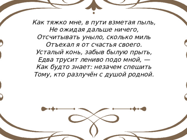 Как тяжко мне, в пути взметая пыль, Не ожидая дальше ничего, Отсчитывать уныло, сколько миль Отъехал я от счастья своего. Усталый конь, забыв былую прыть, Едва трусит лениво подо мной, — Как будто знает: незачем спешить Тому, кто разлучён с душой родной. 