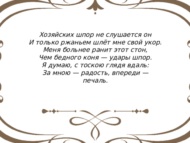 Хозяйских шпор не слушается он И только ржаньем шлёт мне свой укор. Меня больнее ранит этот стон, Чем бедного коня — удары шпор. Я думаю, с тоскою глядя вдаль: За мною — радость, впереди — печаль. 