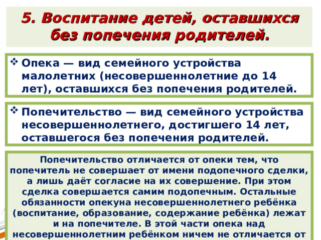 5. Воспитание детей, оставшихся без попечения родителей. Опека — вид семейного устройства малолетних (несовершеннолетние до 14 лет), оставшихся без попечения родителей. Попечительство — вид семейного устройства несовершеннолетнего, достигшего 14 лет, оставшегося без попечения родителей. Попечительство отличается от опеки тем, что попечитель не совершает от имени подопечного сделки, а лишь даёт согласие на их совершение. При этом сделка совершается самим подопечным. Остальные обязанности опекуна несовершеннолетнего ребёнка (воспитание, образование, содержание ребёнка) лежат и на попечителе. В этой части опека над несовершеннолетним ребёнком ничем не отличается от попечительства. 