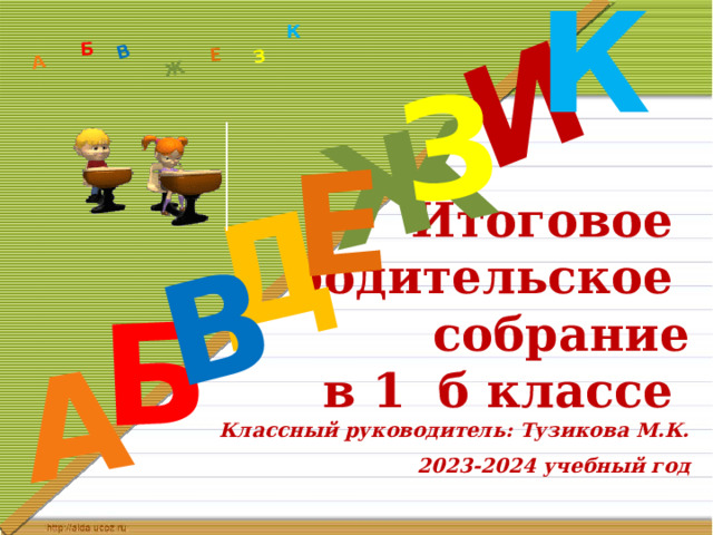 К Д А И Б В Ж Е З А Б В Ж З Е К Итоговое  родительское  собрание  в 1 б классе  Классный руководитель: Тузикова М.К.   2023-2024 учебный год 