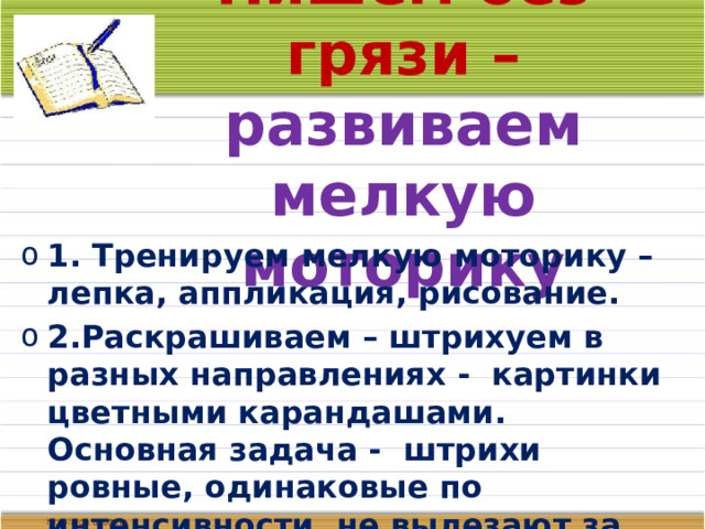 Пишем без грязи – развиваем мелкую моторику 1. Тренируем мелкую моторику – лепка, аппликация, рисование. 2.Раскрашиваем – штрихуем в разных направлениях - картинки цветными карандашами. Основная задача - штрихи ровные, одинаковые по интенсивности, не вылезают за границы рисунка. 