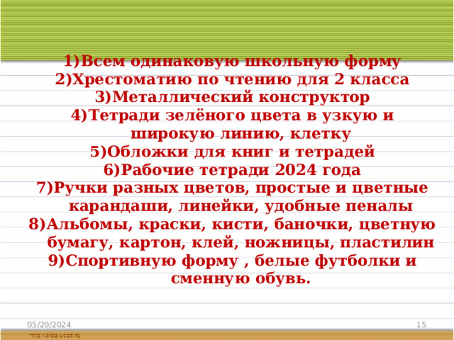 Для 2 класса купить:    Всем одинаковую школьную форму Хрестоматию по чтению для 2 класса Металлический конструктор Тетради зелёного цвета в узкую и широкую линию, клетку Обложки для книг и тетрадей Рабочие тетради 2024 года Ручки разных цветов, простые и цветные карандаши, линейки, удобные пеналы Альбомы, краски, кисти, баночки, цветную бумагу, картон, клей, ножницы, пластилин Спортивную форму , белые футболки и сменную обувь.     05/20/2024  