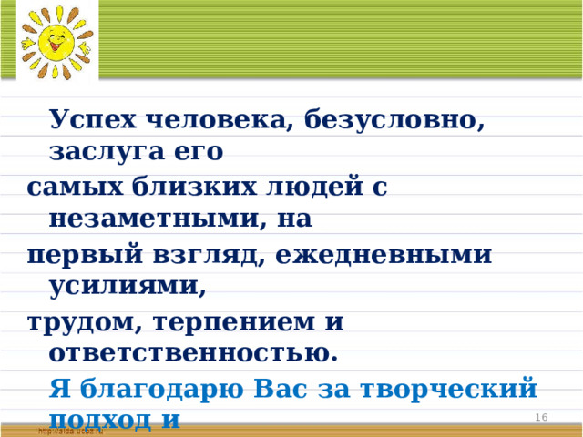  Успех человека, безусловно, заслуга его самых близких людей с незаметными, на первый взгляд, ежедневными усилиями, трудом, терпением и ответственностью.   Я благодарю Вас за творческий подход и активную жизненную позицию.   От всей души желаю Вам крепкого здоровья, счастья и благополучия!   