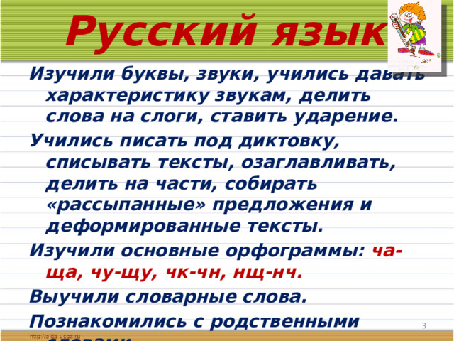 Русский язык Изучили буквы, звуки, учились давать характеристику звукам, делить слова на слоги, ставить ударение. Учились писать под диктовку, списывать тексты, озаглавливать, делить на части, собирать «рассыпанные» предложения и деформированные тексты. Изучили основные орфограммы: ча-ща, чу-щу, чк-чн, нщ-нч. Выучили словарные слова. Познакомились с родственными словами.  