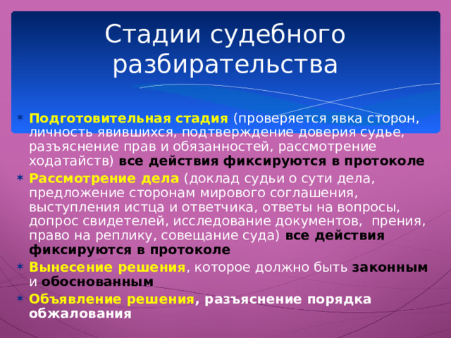 Стадии судебного разбирательства Подготовительная стадия (проверяется явка сторон, личность явившихся, подтверждение доверия судье, разъяснение прав и обязанностей, рассмотрение ходатайств) все действия фиксируются в протоколе Рассмотрение дела (доклад судьи о сути дела, предложение сторонам мирового соглашения, выступления истца и ответчика, ответы на вопросы, допрос свидетелей, исследование документов, прения, право на реплику, совещание суда) все действия фиксируются в протоколе Вынесение решения , которое должно быть законным  и обоснованным Объявление решения , разъяснение порядка обжалования   